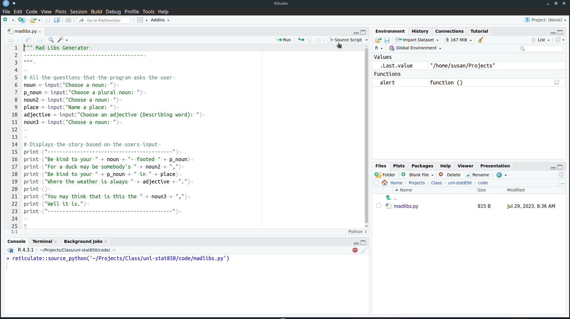 Use the Console tab in RStudio. Open madlibs.py and note that the icon to the left of the file name is a python logo. Click the Source Script button that is to the far right, directly above the text of the file. In the console, a line starting with 'reticulate::source_python' will appear. You will see a set of prompts asking for parts of speech. For each prompt, enter an appropriate word and hit enter. At the end, you will get a madlibs style poem.