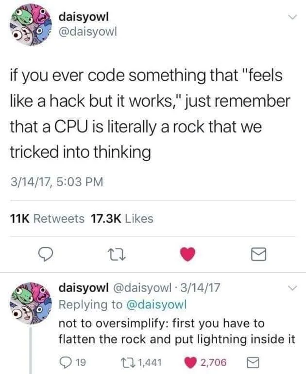 daisyowl, @daisyowl if you ever code something that "feels like a hack but it works," just remember that a CPU is literally a rock that we tricked into thinking. Reply: daisyowl, @daisyowl    not to oversimplify: first you have to flatten the rock and put lightning inside it.